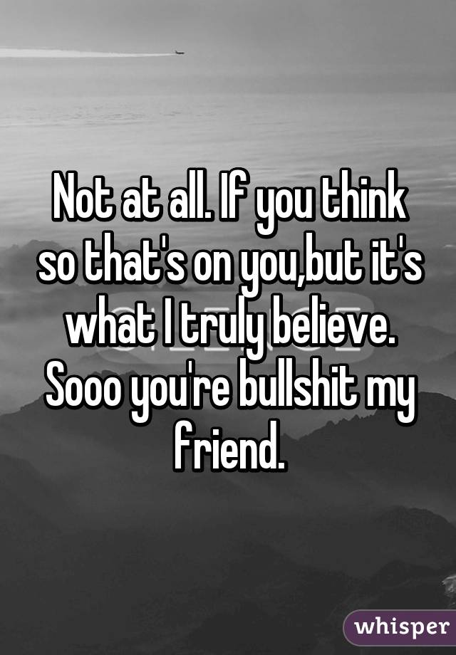 Not at all. If you think so that's on you,but it's what I truly believe. Sooo you're bullshit my friend.