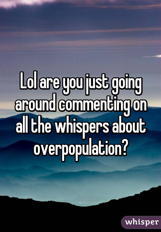 Lol are you just going around commenting on all the whispers about overpopulation?