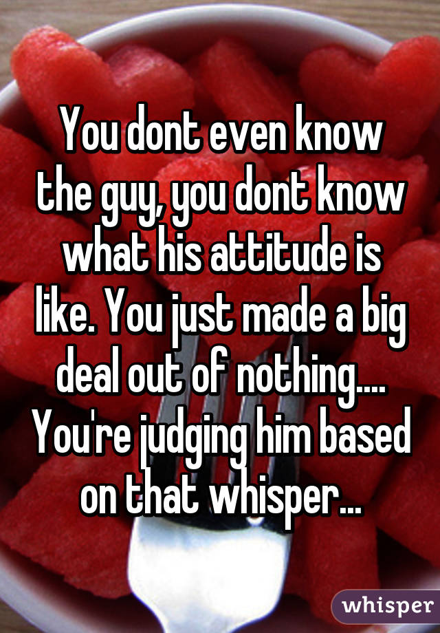 You dont even know the guy, you dont know what his attitude is like. You just made a big deal out of nothing.... You're judging him based on that whisper...