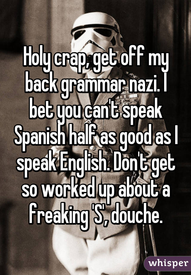 Holy crap, get off my back grammar nazi. I bet you can't speak Spanish half as good as I speak English. Don't get so worked up about a freaking 'S', douche.