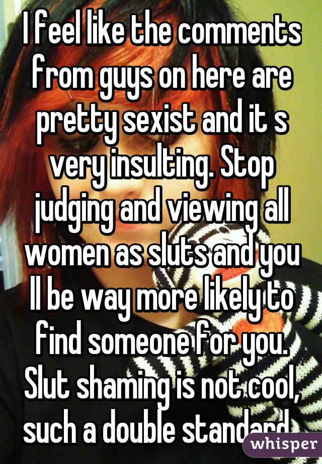 I feel like the comments from guys on here are pretty sexist and it s very insulting. Stop judging and viewing all women as sluts and you ll be way more likely to find someone for you. Slut shaming is not cool, such a double standard. 