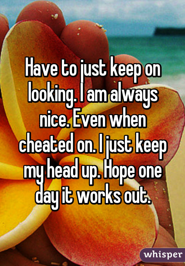 Have to just keep on looking. I am always nice. Even when cheated on. I just keep my head up. Hope one day it works out.