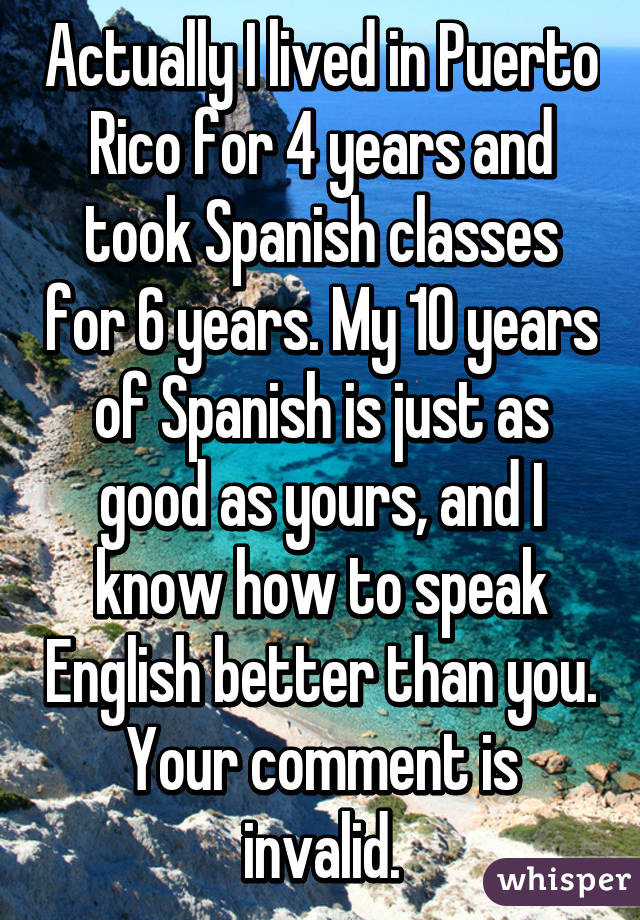 Actually I lived in Puerto Rico for 4 years and took Spanish classes for 6 years. My 10 years of Spanish is just as good as yours, and I know how to speak English better than you. Your comment is invalid.