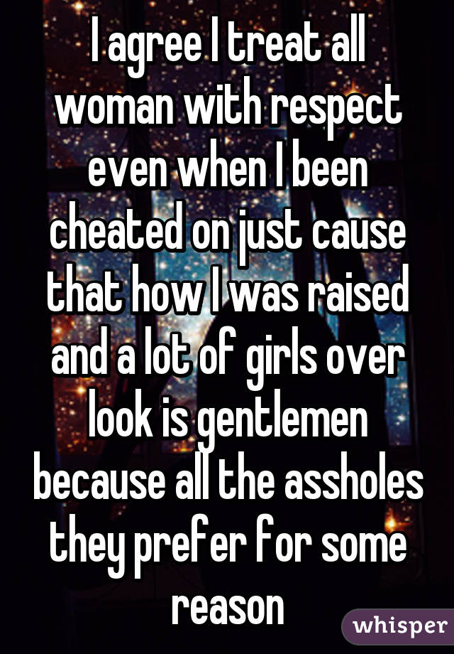 I agree I treat all woman with respect even when I been cheated on just cause that how I was raised and a lot of girls over look is gentlemen because all the assholes they prefer for some reason