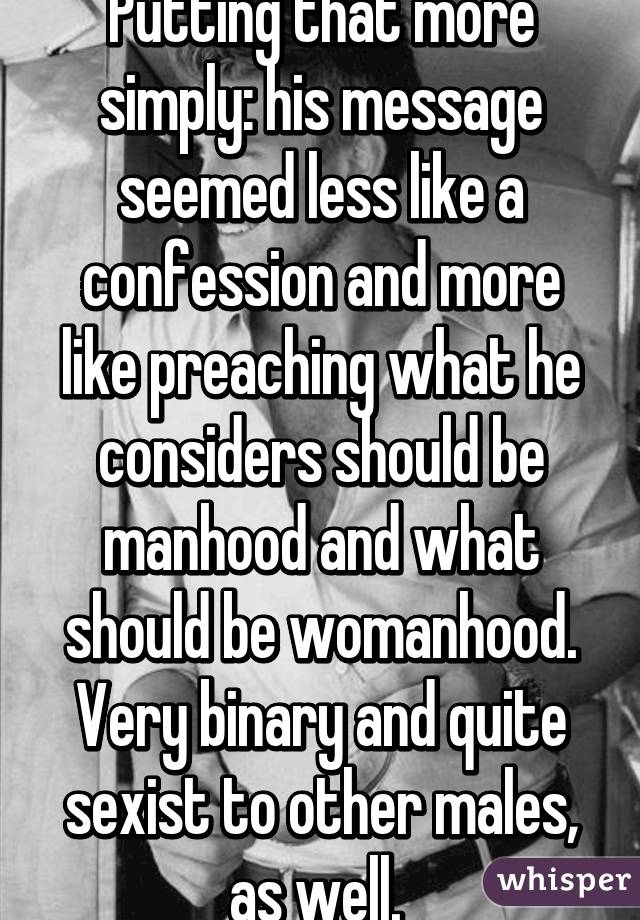 Putting that more simply: his message seemed less like a confession and more like preaching what he considers should be manhood and what should be womanhood. Very binary and quite sexist to other males, as well. 