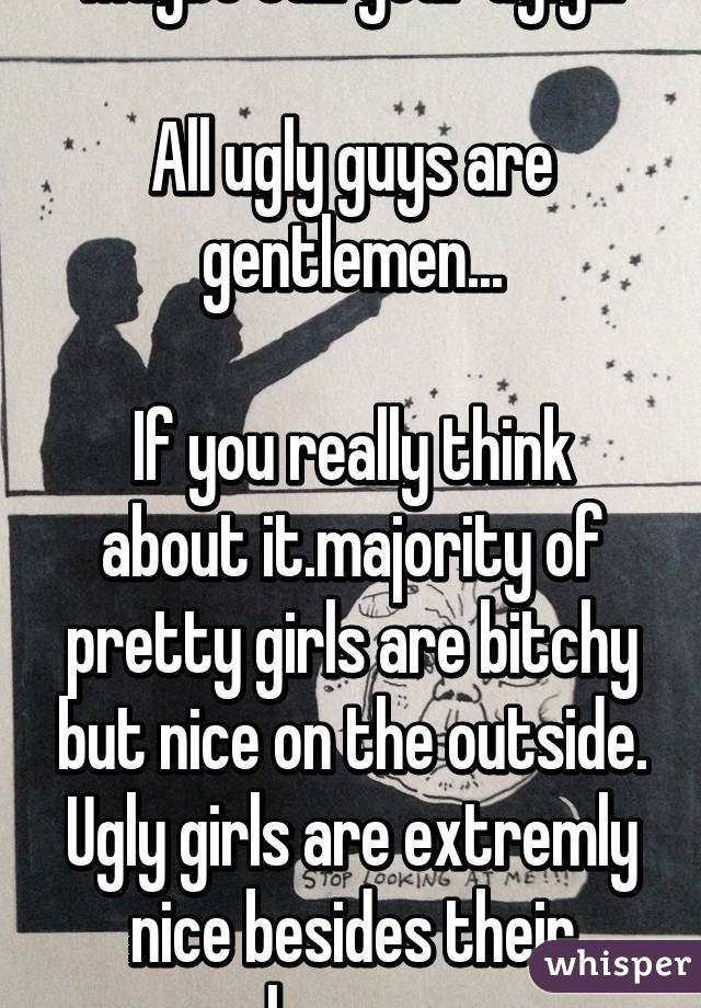 Maybe cuz your ugly...

All ugly guys are gentlemen...

If you really think about it.majority of pretty girls are bitchy but nice on the outside. Ugly girls are extremly nice besides their shyness. 