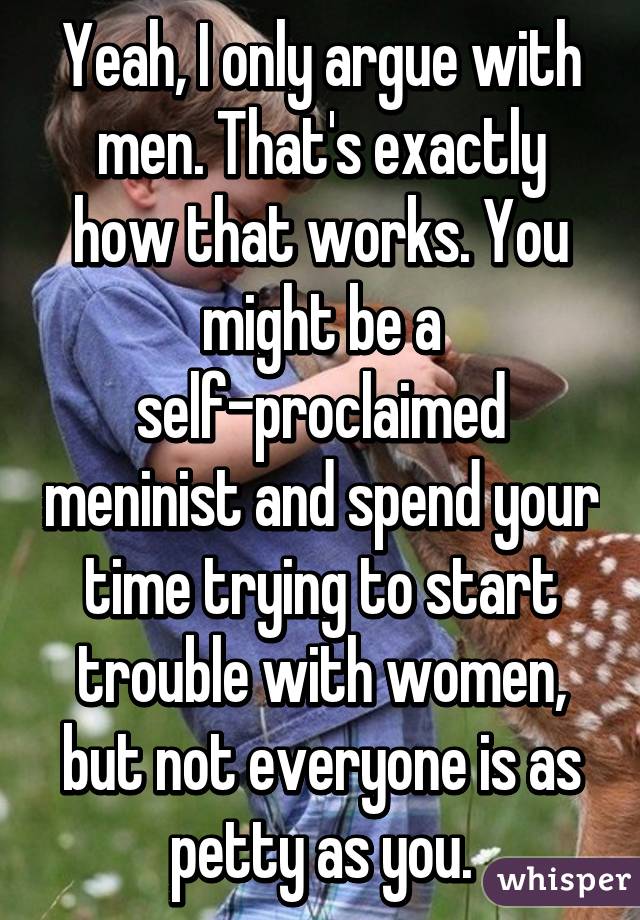 Yeah, I only argue with men. That's exactly how that works. You might be a self-proclaimed meninist and spend your time trying to start trouble with women, but not everyone is as petty as you.