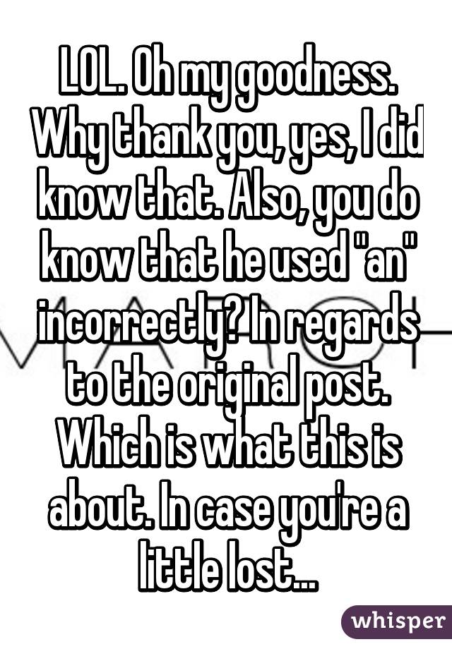 LOL. Oh my goodness. Why thank you, yes, I did know that. Also, you do know that he used "an" incorrectly? In regards to the original post. Which is what this is about. In case you're a little lost...