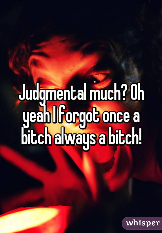 Judgmental much? Oh yeah I forgot once a bitch always a bitch!