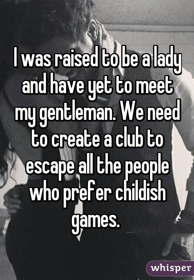 I was raised to be a lady and have yet to meet my gentleman. We need to create a club to escape all the people who prefer childish games. 