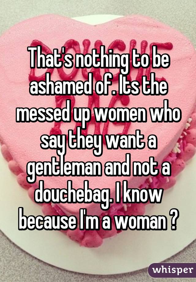 That's nothing to be ashamed of. Its the messed up women who say they want a gentleman and not a douchebag. I know because I'm a woman 🙈