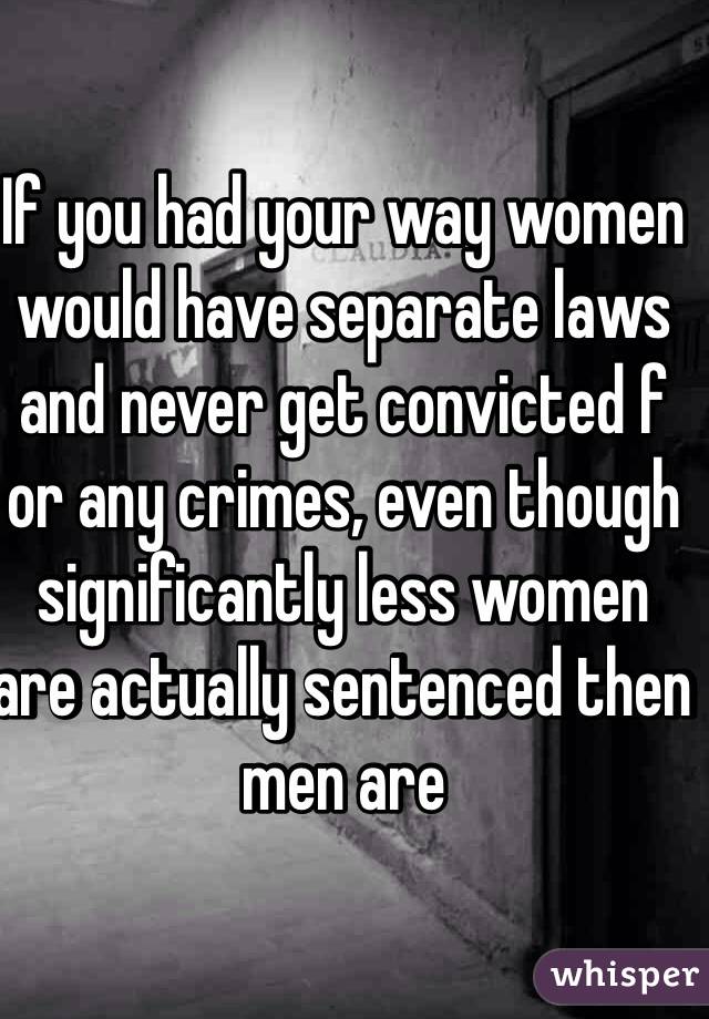 If you had your way women would have separate laws and never get convicted f or any crimes, even though significantly less women are actually sentenced then men are  