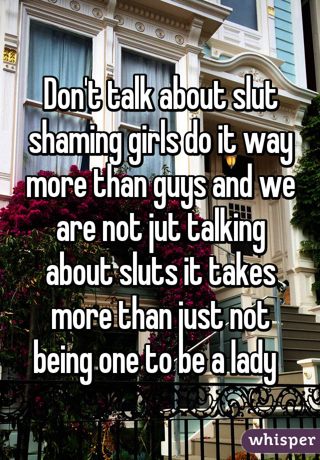 Don't talk about slut shaming girls do it way more than guys and we are not jut talking about sluts it takes more than just not being one to be a lady  