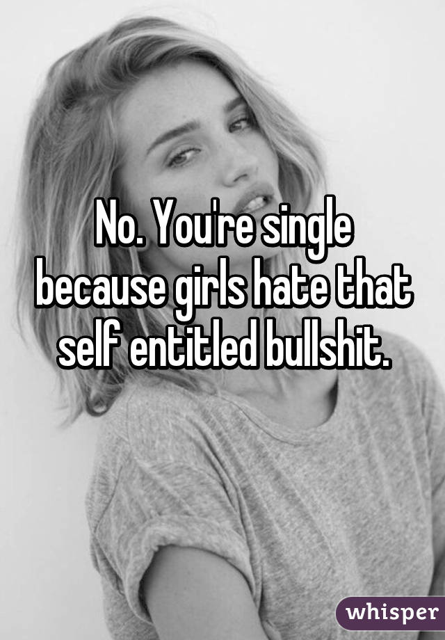 No. You're single because girls hate that self entitled bullshit.
