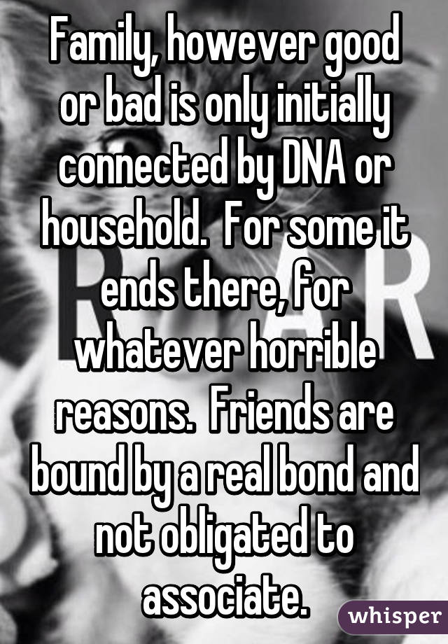 Family, however good or bad is only initially connected by DNA or household.  For some it ends there, for whatever horrible reasons.  Friends are bound by a real bond and not obligated to associate.