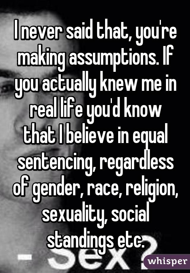 I never said that, you're making assumptions. If you actually knew me in real life you'd know that I believe in equal sentencing, regardless of gender, race, religion, sexuality, social standings etc.