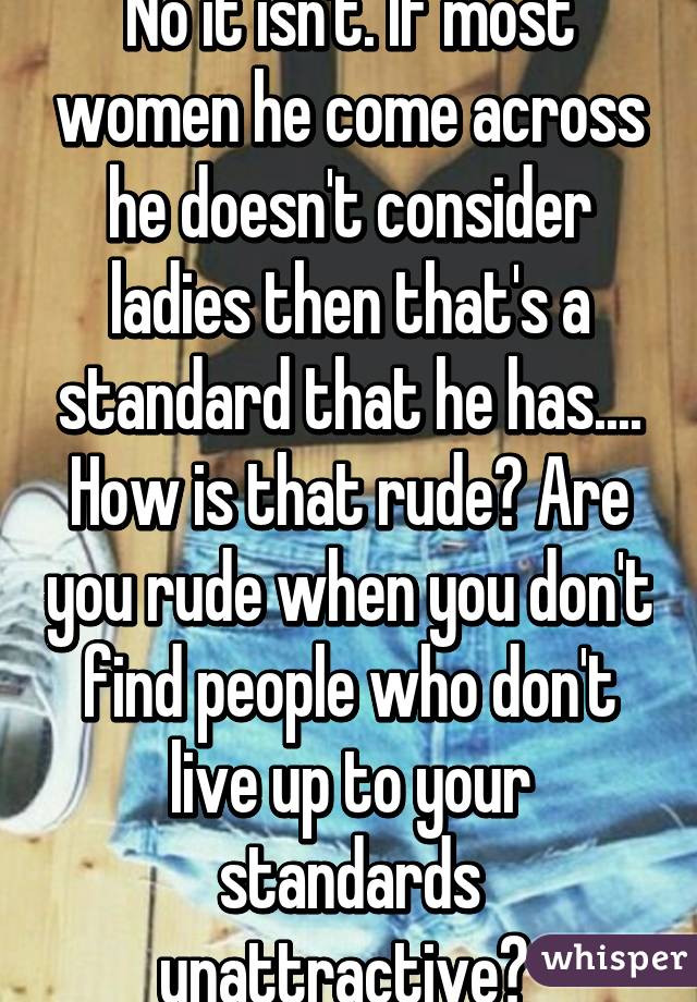 No it isn't. If most women he come across he doesn't consider ladies then that's a standard that he has.... How is that rude? Are you rude when you don't find people who don't live up to your standards unattractive? 