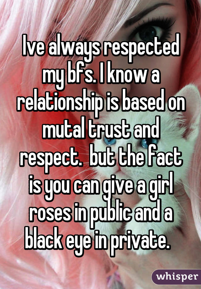 Ive always respected my bfs. I know a relationship is based on mutal trust and respect.  but the fact is you can give a girl roses in public and a black eye in private.  