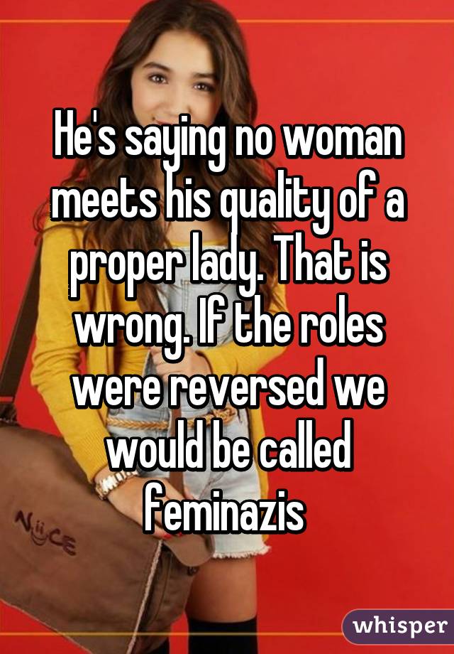 He's saying no woman meets his quality of a proper lady. That is wrong. If the roles were reversed we would be called feminazis 