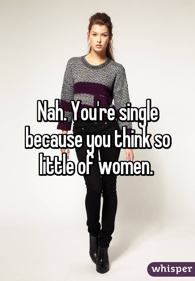 Nah. You're single because you think so little of women. 