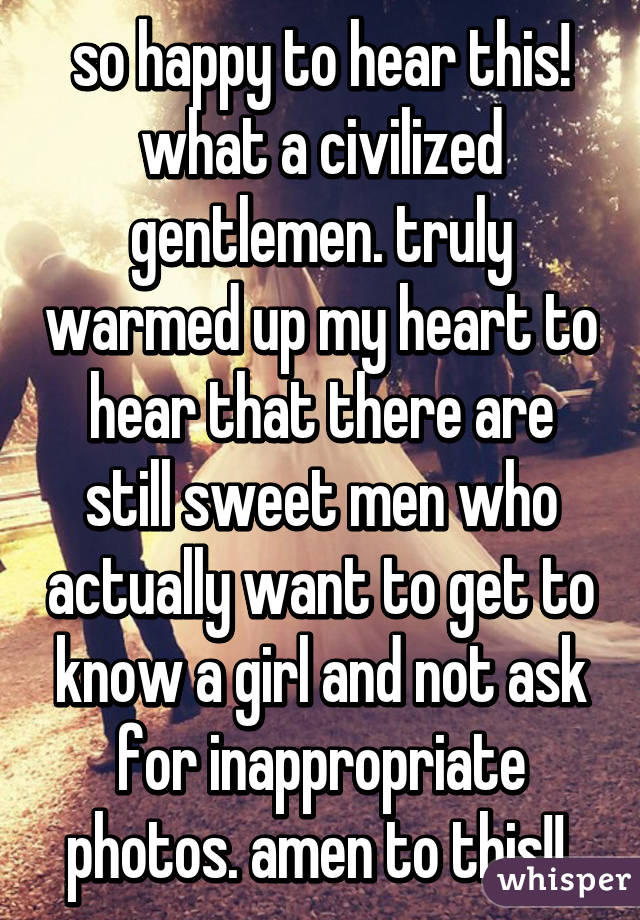 so happy to hear this! what a civilized gentlemen. truly warmed up my heart to hear that there are still sweet men who actually want to get to know a girl and not ask for inappropriate photos. amen to this!! 