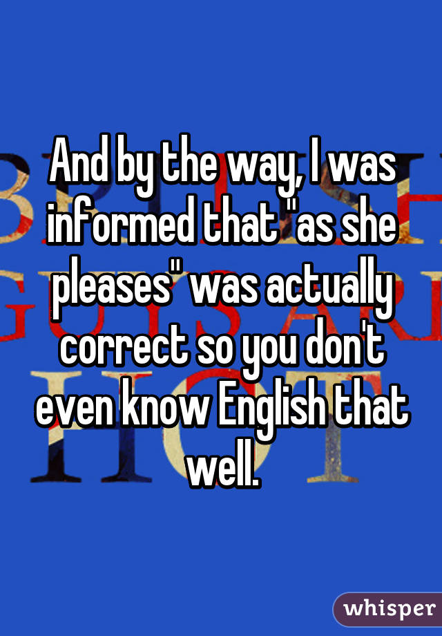 And by the way, I was informed that "as she pleases" was actually correct so you don't even know English that well.