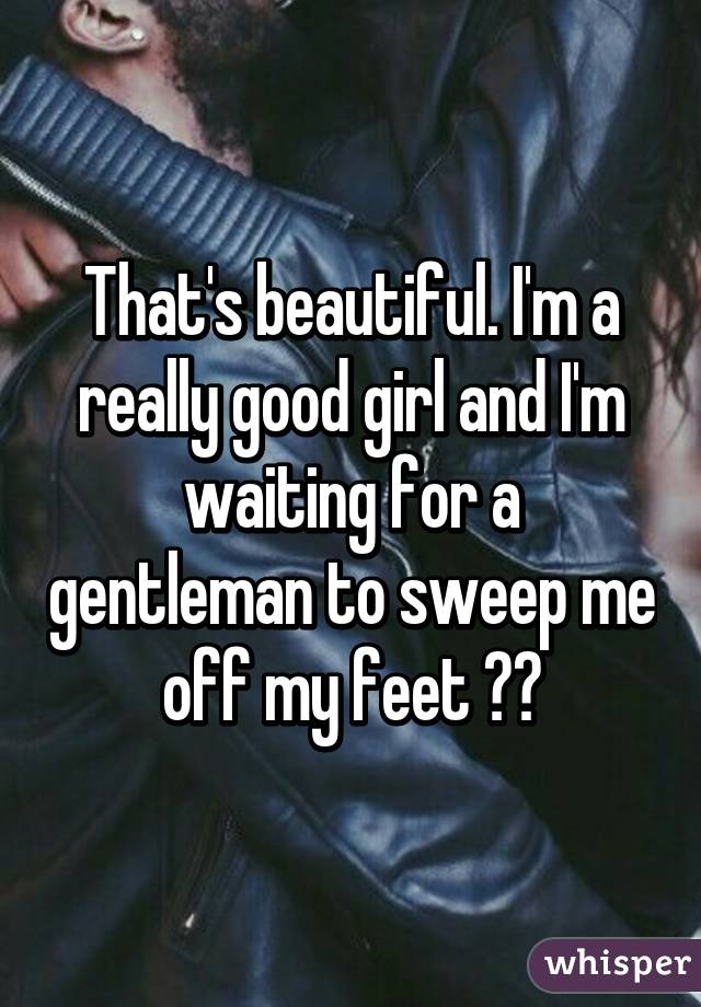 That's beautiful. I'm a really good girl and I'm waiting for a gentleman to sweep me off my feet ☺️