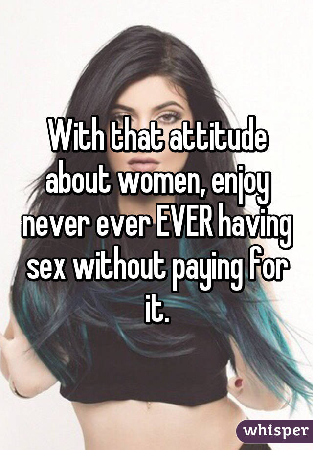 With that attitude about women, enjoy never ever EVER having sex without paying for it.