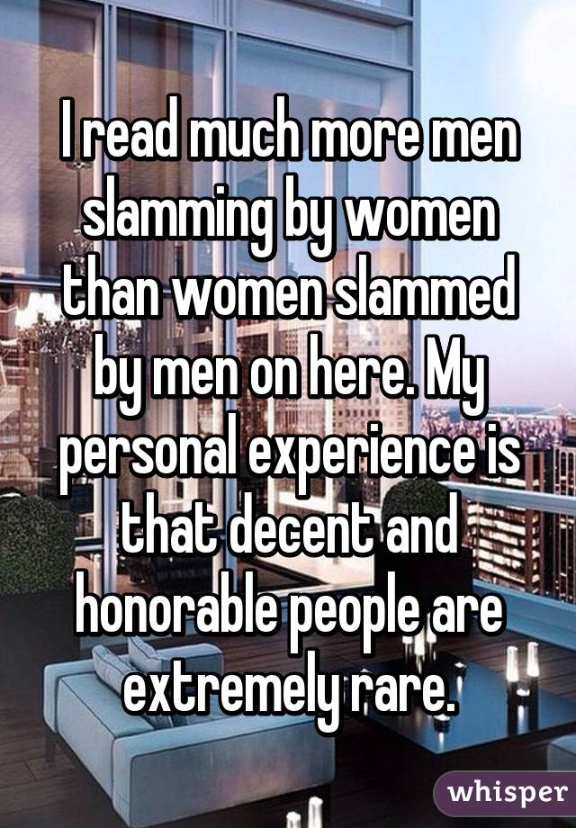 I read much more men slamming by women than women slammed by men on here. My personal experience is that decent and honorable people are extremely rare.