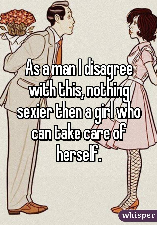 As a man I disagree with this, nothing sexier then a girl who can take care of herself.