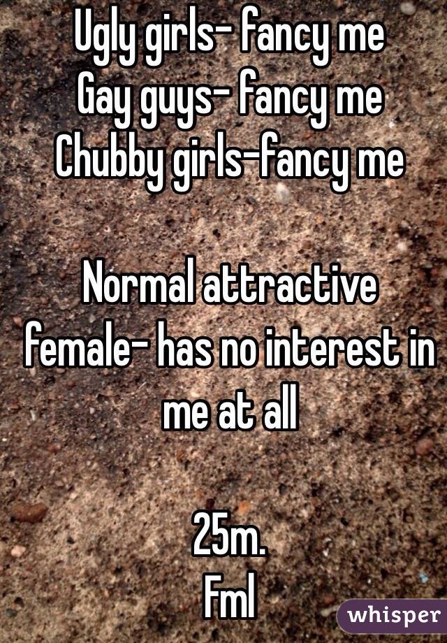 Ugly girls- fancy me
Gay guys- fancy me
Chubby girls-fancy me
 
Normal attractive female- has no interest in me at all

25m. 
Fml