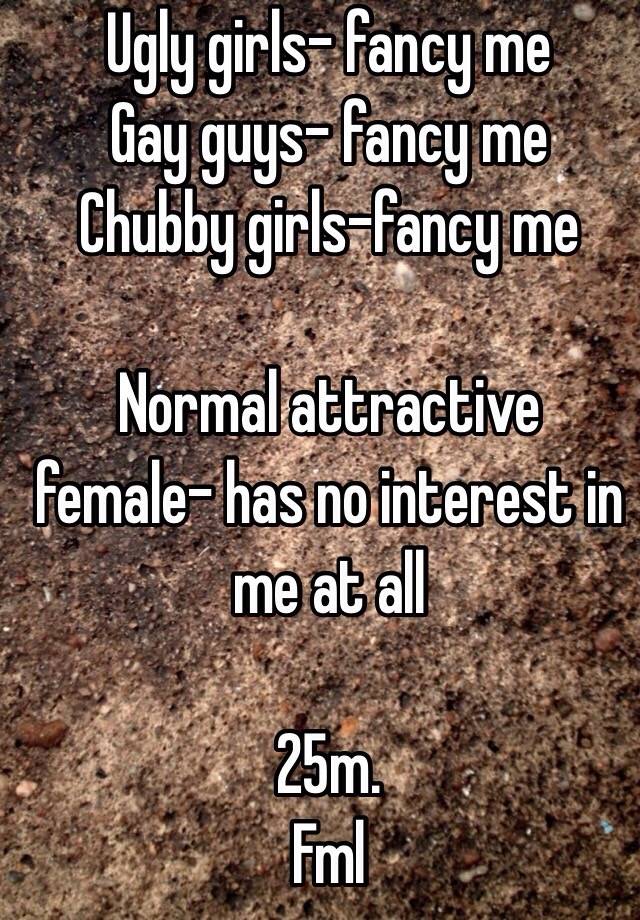 Ugly girls- fancy me
Gay guys- fancy me
Chubby girls-fancy me
 
Normal attractive female- has no interest in me at all

25m. 
Fml