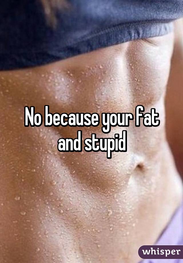 No because your fat and stupid