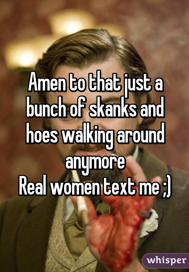 Amen to that just a bunch of skanks and hoes walking around anymore
Real women text me ;)