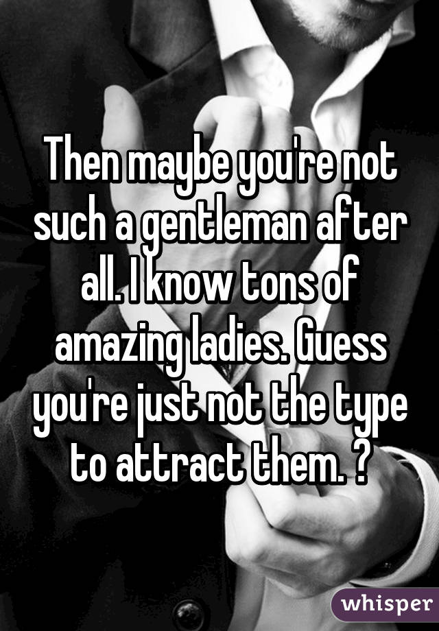 Then maybe you're not such a gentleman after all. I know tons of amazing ladies. Guess you're just not the type to attract them. 😘