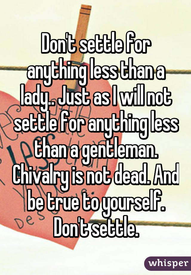 Don't settle for anything less than a lady.. Just as I will not settle for anything less than a gentleman. Chivalry is not dead. And be true to yourself. Don't settle.