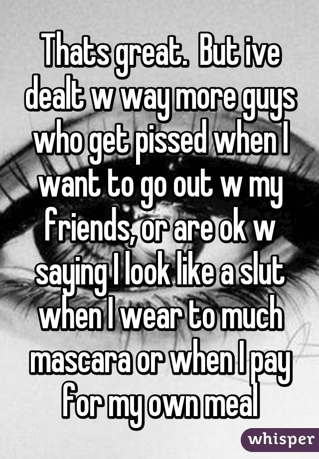 Thats great.  But ive dealt w way more guys who get pissed when I want to go out w my friends, or are ok w saying I look like a slut when I wear to much mascara or when I pay for my own meal