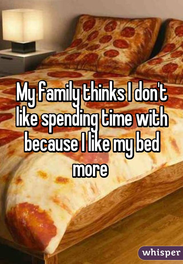 My family thinks I don't like spending time with because I like my bed more 
