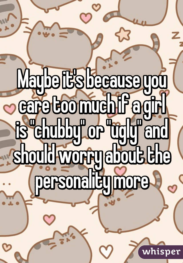 Maybe it's because you care too much if a girl is "chubby" or "ugly" and should worry about the personality more