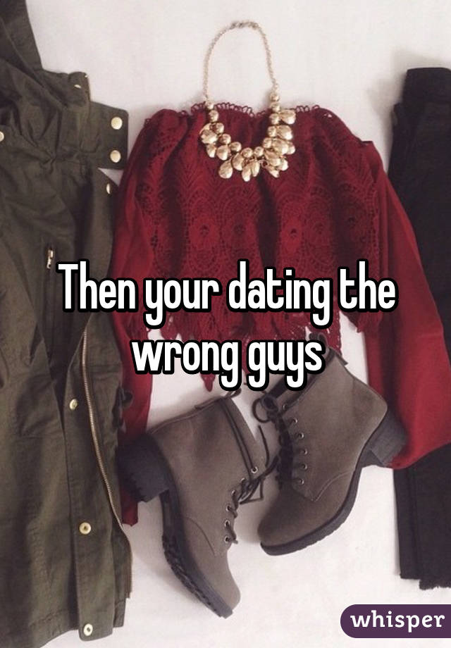 Then your dating the wrong guys