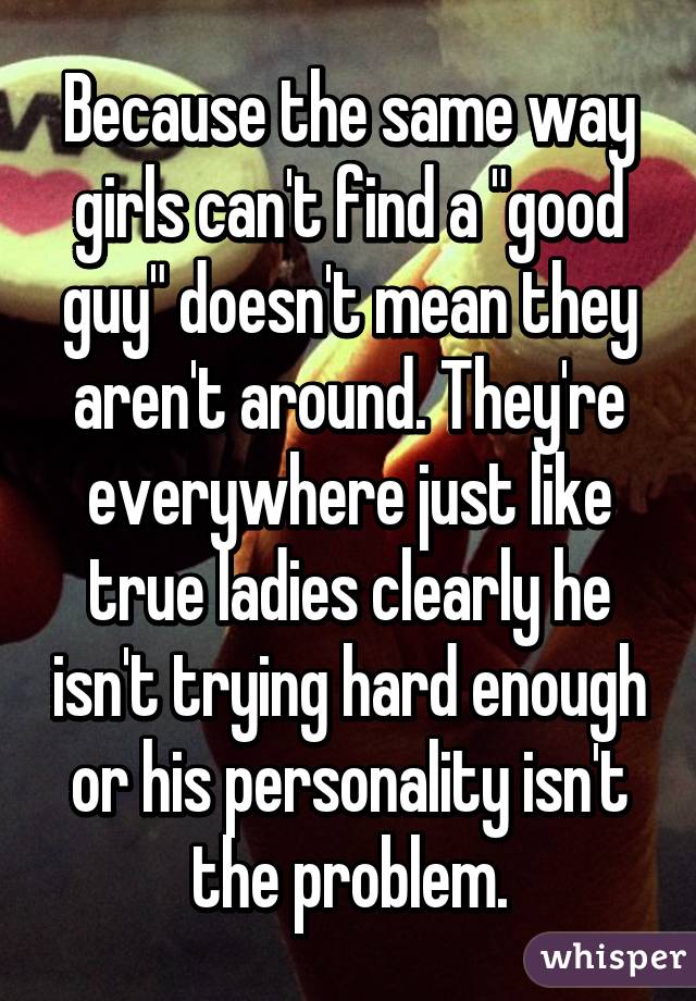 Because the same way girls can't find a "good guy" doesn't mean they aren't around. They're everywhere just like true ladies clearly he isn't trying hard enough or his personality isn't the problem.