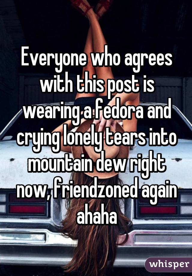 Everyone who agrees with this post is wearing a fedora and crying lonely tears into mountain dew right now, friendzoned again ahaha