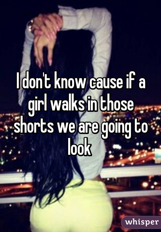 I don't know cause if a girl walks in those shorts we are going to look 