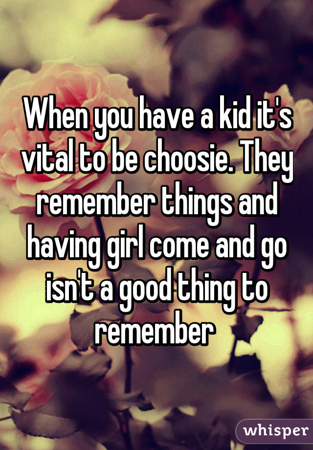 When you have a kid it's vital to be choosie. They remember things and having girl come and go isn't a good thing to remember 