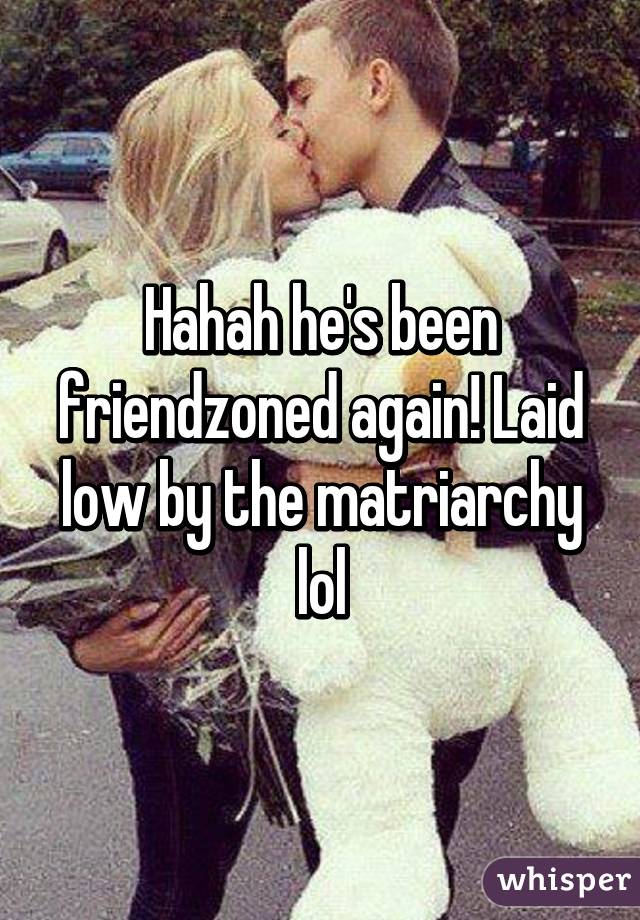 Hahah he's been friendzoned again! Laid low by the matriarchy lol