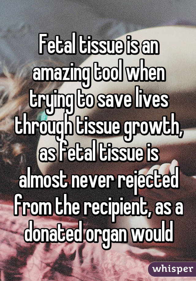 Fetal tissue is an amazing tool when trying to save lives through tissue growth, as fetal tissue is almost never rejected from the recipient, as a donated organ would