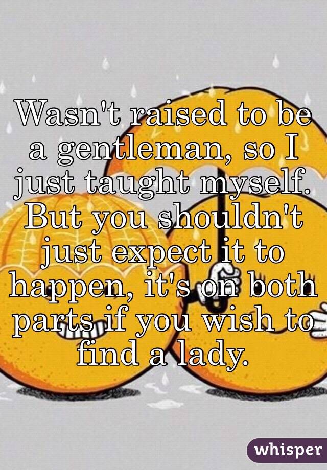 Wasn't raised to be a gentleman, so I just taught myself. But you shouldn't just expect it to happen, it's on both parts if you wish to find a lady.