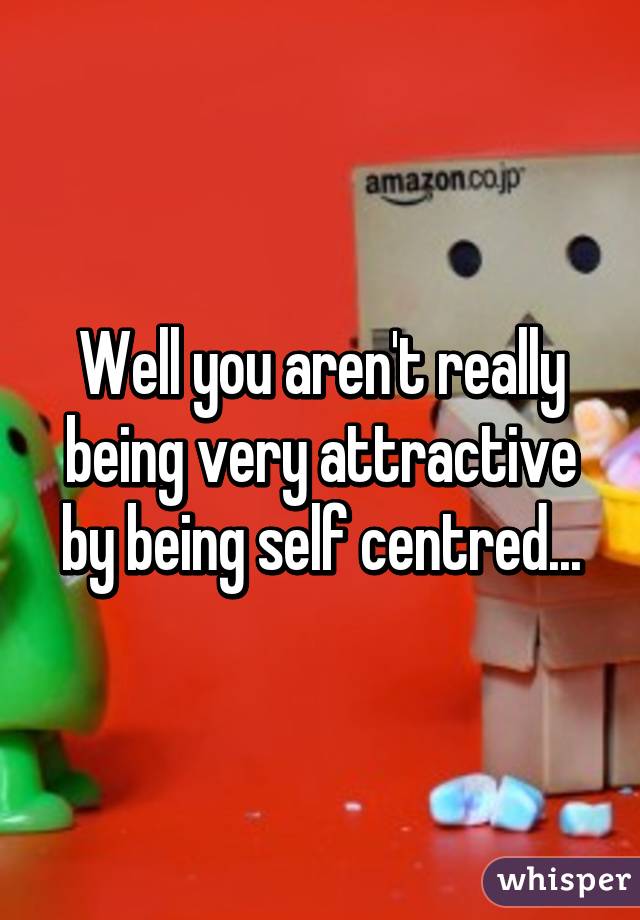 Well you aren't really being very attractive by being self centred...