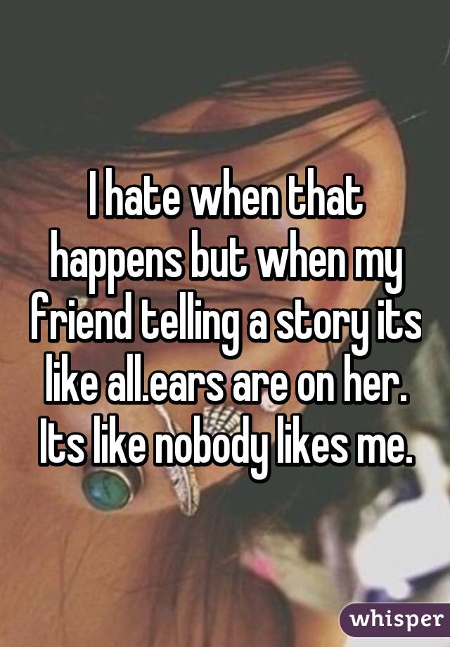 I hate when that happens but when my friend telling a story its like all.ears are on her. Its like nobody likes me.