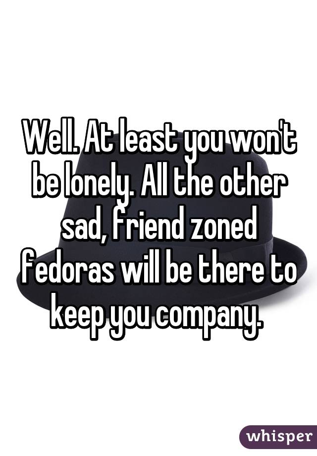 Well. At least you won't be lonely. All the other sad, friend zoned fedoras will be there to keep you company. 